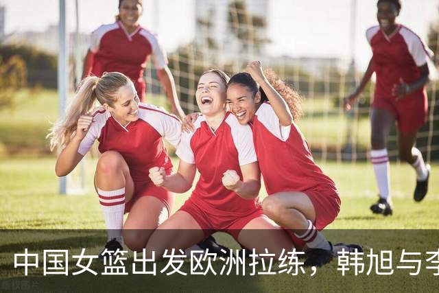 中国女篮出发欧洲拉练，韩旭与李月汝或将压哨归队