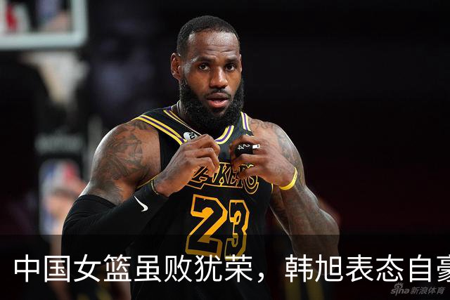 中国女篮虽败犹荣，韩旭表态自豪 杨毅称任务达成
