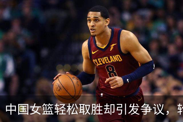 中国女篮轻松取胜却引发争议，轮换球员表现不佳