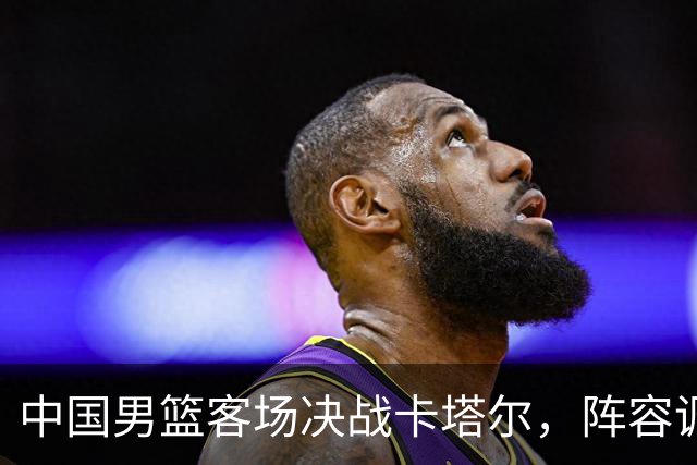 中国男篮客场决战卡塔尔，阵容调整与直播提示