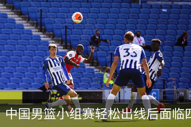 中国男篮小组赛轻松出线后面临四大严峻挑战
