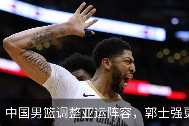 中国男篮调整亚运阵容，郭士强更换三将意图深远