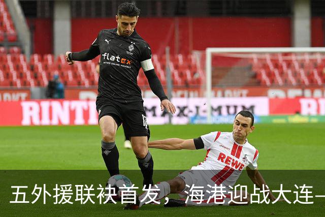 五外援联袂首发，海港迎战大连——德尔加多盼救赎
