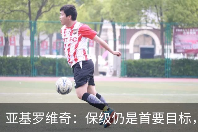 亚基罗维奇：保级仍是首要目标，玩笑无意引发误解