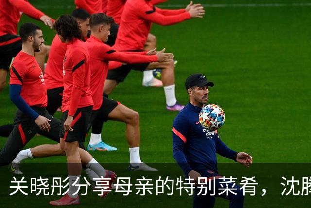 关晓彤分享母亲的特别菜肴，沈腾调侃评论引热议