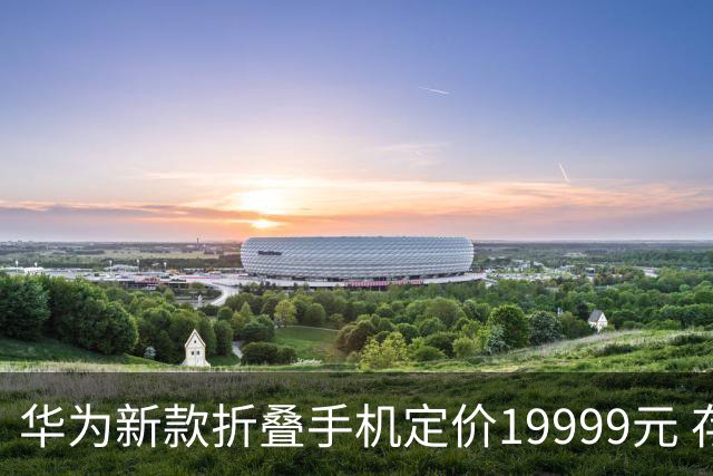 华为新款折叠手机定价19999元 存储成本上涨未影响策略