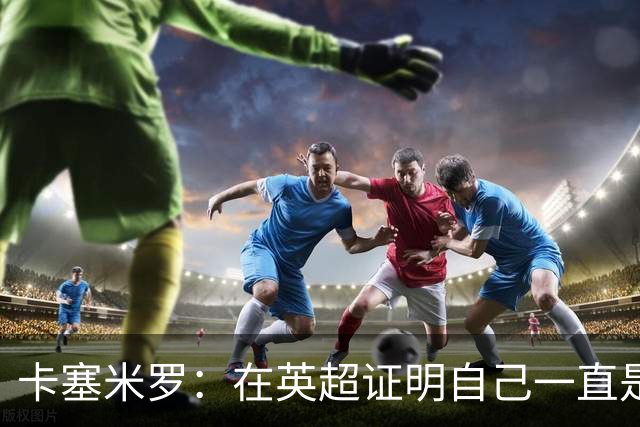 卡塞米罗：在英超证明自己一直是我的梦想 这里强度让巴西也受益