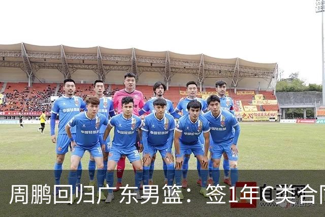 周鹏回归广东男篮：签1年C类合同，薪资较低仍选11号