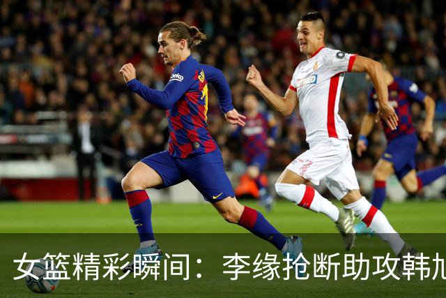 女篮精彩瞬间：李缘抢断助攻韩旭得分，迫使波多黎各暂停