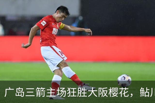 广岛三箭主场狂胜大阪樱花，鲇川峻闪耀戴帽