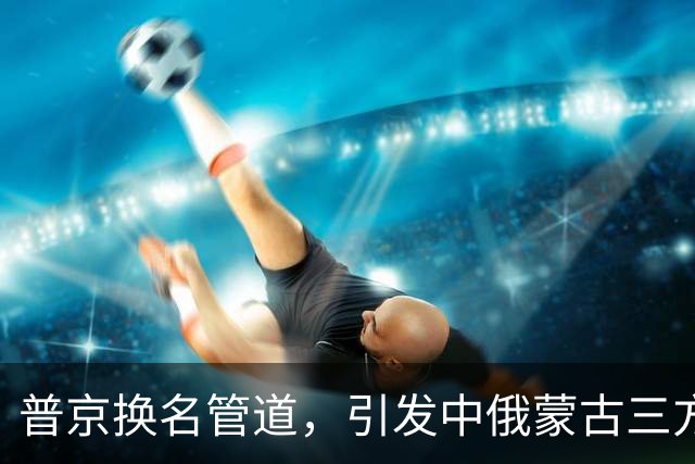 普京换名管道，引发中俄蒙古三方博弈