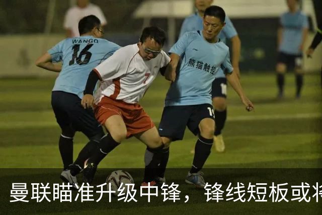 曼联瞄准升级中锋，锋线短板或将补齐