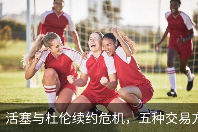 活塞与杜伦续约危机，五种交易方案浮出水面