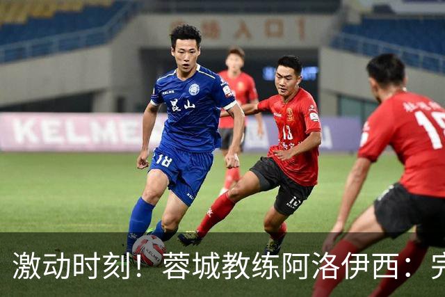 激动时刻！蓉城教练阿洛伊西：完成32年梦想的机会