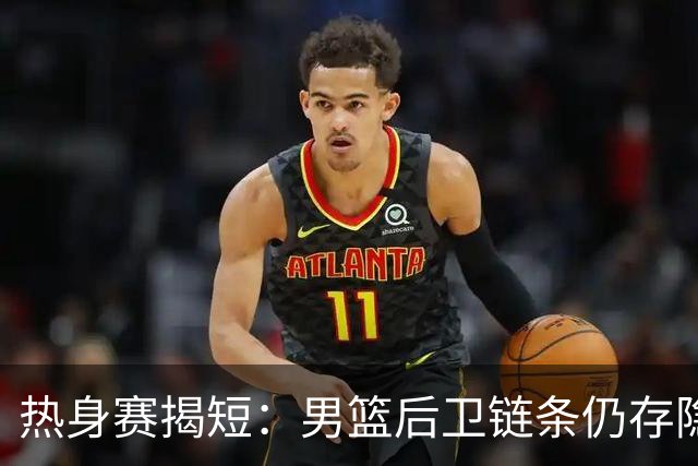 热身赛揭短：男篮后卫链条仍存隐患