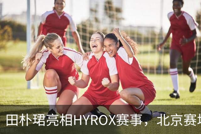 田朴珺亮相HYROX赛事，北京赛场状态依旧出众