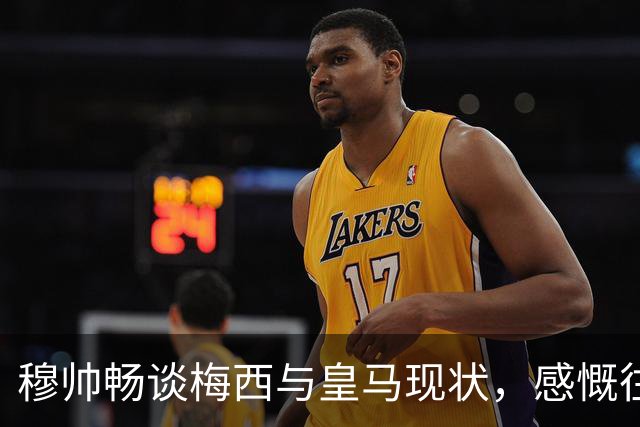 穆帅畅谈梅西与皇马现状，感慨往昔与未来