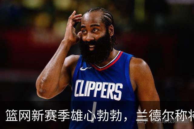 篮网新赛季雄心勃勃，兰德尔称将超越期待