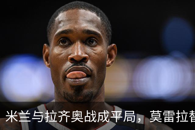 米兰与拉齐奥战成平局，莫雷拉替补出场梅开二度