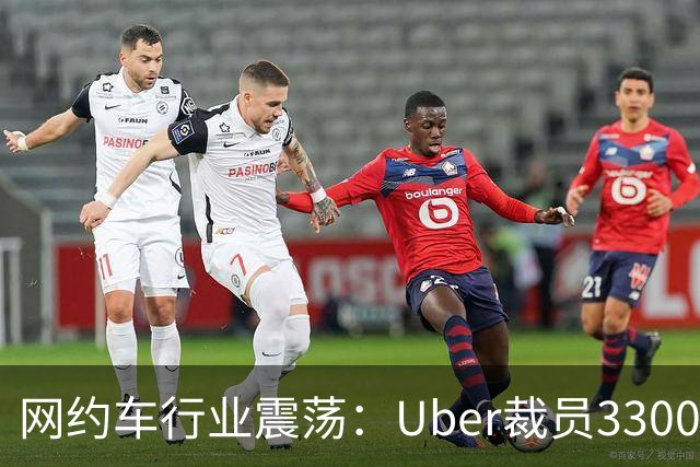 网约车行业震荡：Uber裁员3300人并遭巨额罚款