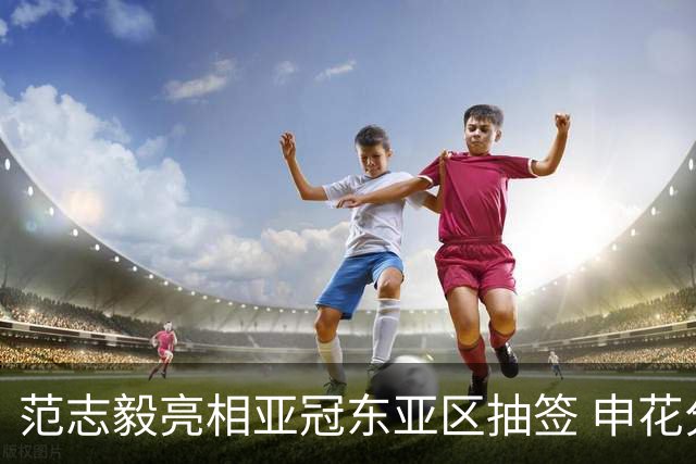 范志毅亮相亚冠东亚区抽签 申花分组出炉