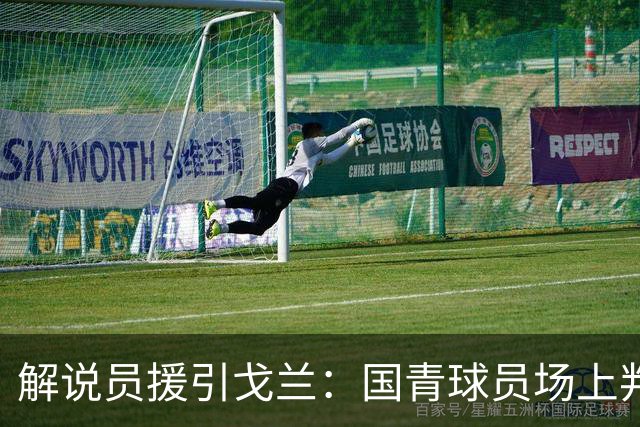 解说员援引戈兰：国青球员场上判断慢半拍