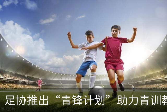 足协推出“青锋计划”助力青训教练赴西欧深造