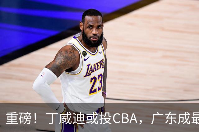 重磅！丁威迪或投CBA，广东成最大热门