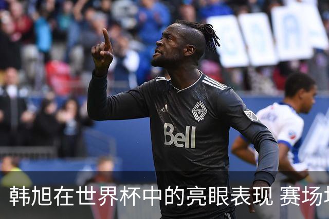 韩旭在世界杯中的亮眼表现 赛场均数据引人瞩目