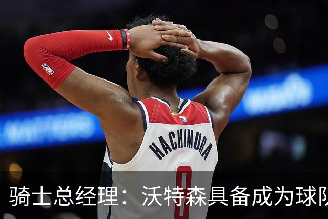 骑士总经理：沃特森具备成为球队未来胜利核心的潜力