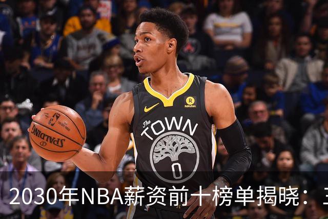 2030年NBA薪资前十榜单揭晓：三名球员高居榜首
