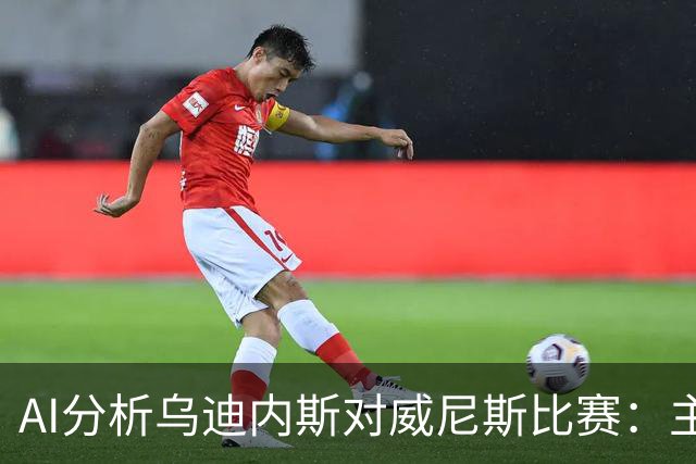 AI分析乌迪内斯对威尼斯比赛：主胜主流，平局存在可能